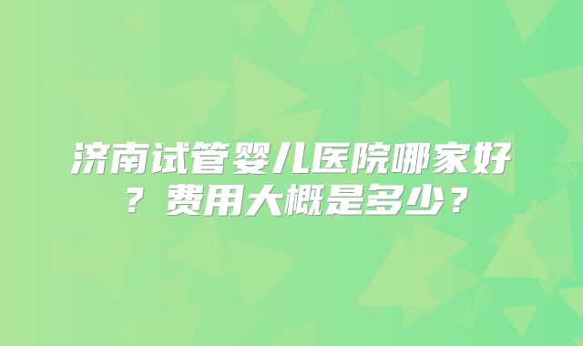 济南试管婴儿医院哪家好？费用大概是多少？