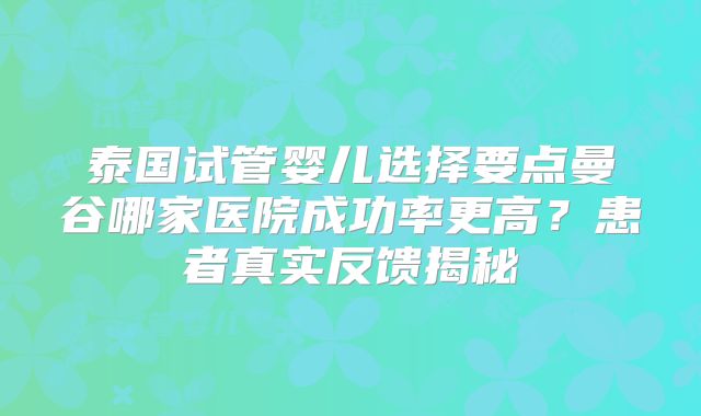 泰国试管婴儿选择要点曼谷哪家医院成功率更高？患者真实反馈揭秘