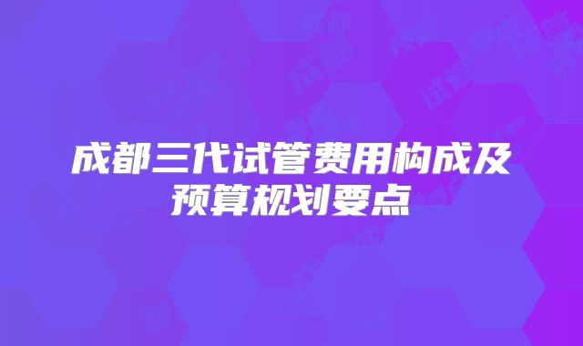 成都三代试管费用构成及预算规划要点