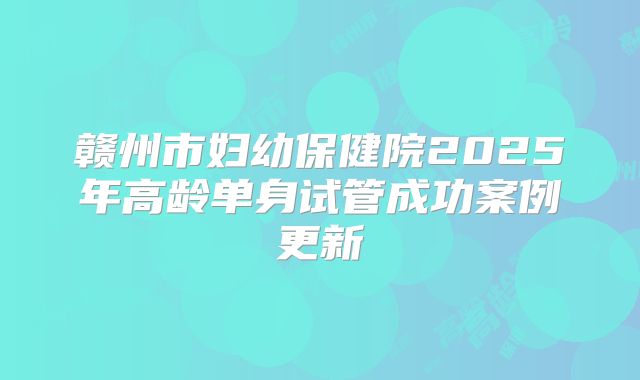 赣州市妇幼保健院2025年高龄单身试管成功案例更新