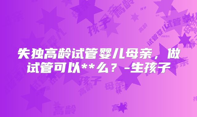 失独高龄试管婴儿母亲,做试管可以**么?-生孩子