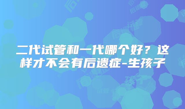 二代试管和一代哪个好?这样才不会有后遗症-生孩子