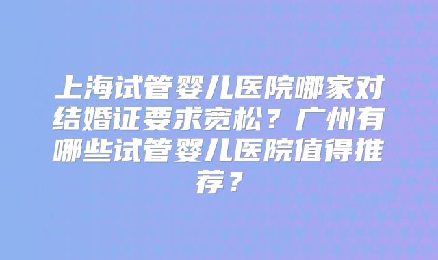 上海试管婴儿医院哪家对结婚证要求宽松？广州有哪些试管婴儿医院值得推荐？