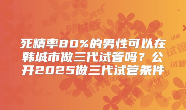 死精率80%的男性可以在韩城市做三代试管吗？公开2025做三代试管条件