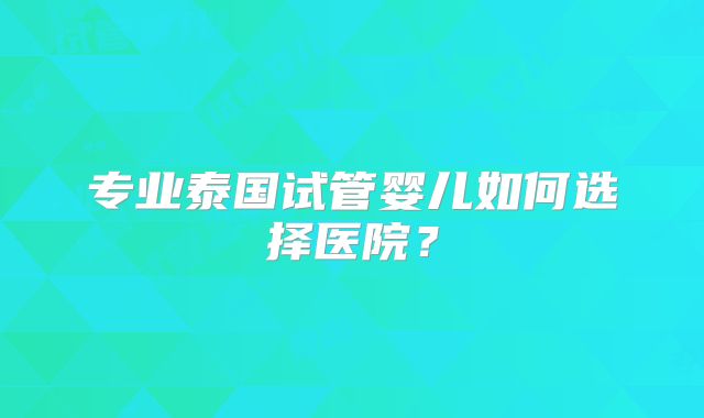 专业泰国试管婴儿如何选择医院？