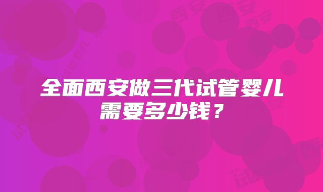 全面西安做三代试管婴儿需要多少钱？