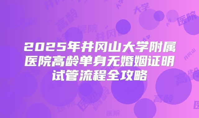 2025年井冈山大学附属医院高龄单身无婚姻证明试管流程全攻略
