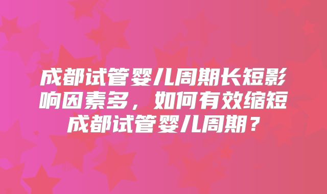成都试管婴儿周期长短影响因素多,如何有效缩短成都试管婴儿周期?