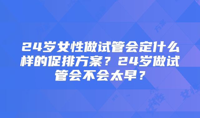 24岁女性做试管会定什么样的促排方案?24岁做试管会不会太早?