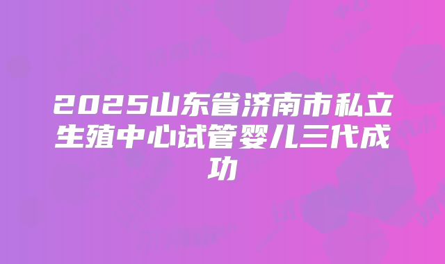 2025山东省济南市私立生殖中心试管婴儿三代成功