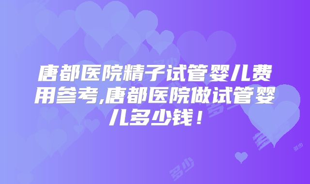 唐都医院精子试管婴儿费用参考,唐都医院做试管婴儿多少钱!
