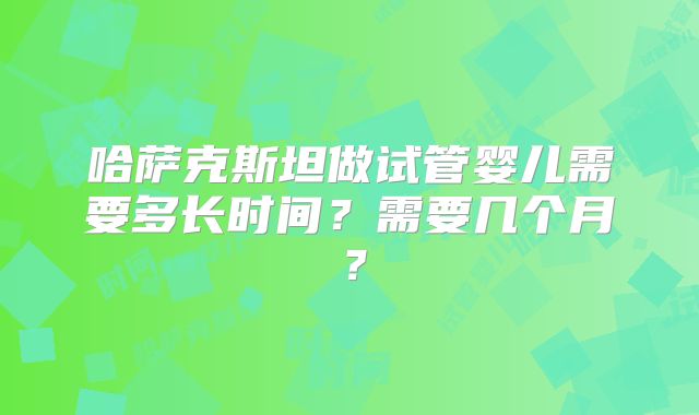 哈萨克斯坦做试管婴儿需要多长时间?需要几个月?