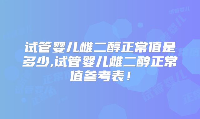 试管婴儿雌二醇正常值是多少,试管婴儿雌二醇正常值参考表！