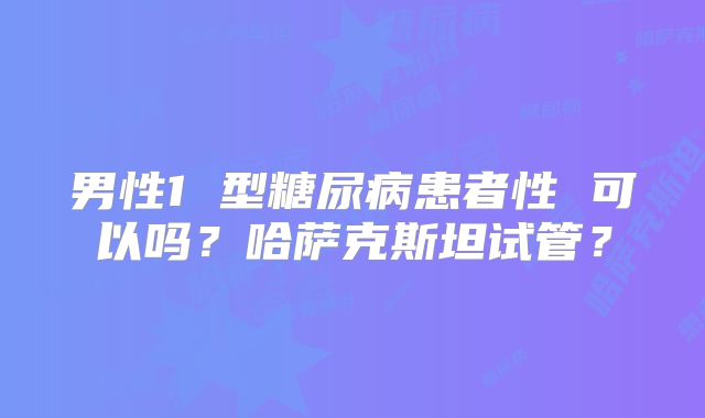 男性1 型糖尿病患者性 可以吗?哈萨克斯坦试管?
