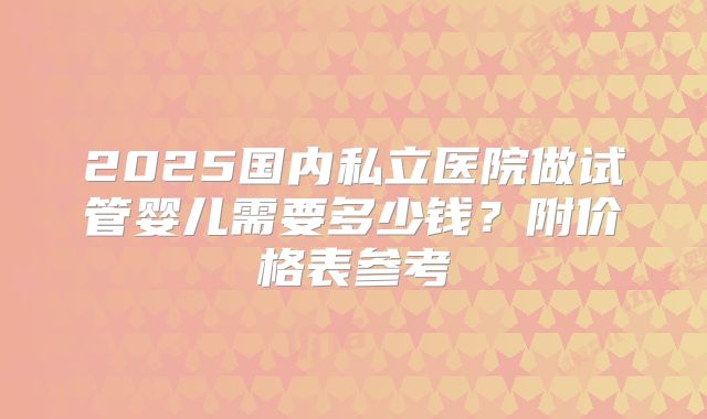 2025国内私立医院做试管婴儿需要多少钱？附价格表参考