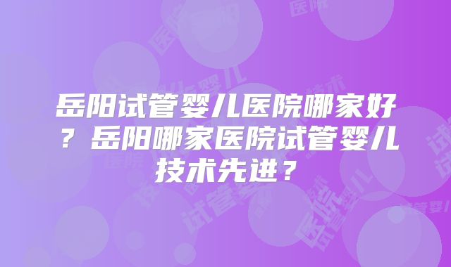 岳阳试管婴儿医院哪家好？岳阳哪家医院试管婴儿技术先进？