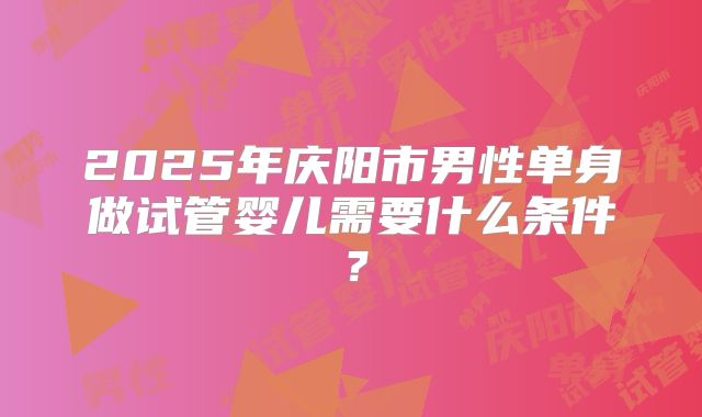 2025年庆阳市男性单身做试管婴儿需要什么条件?