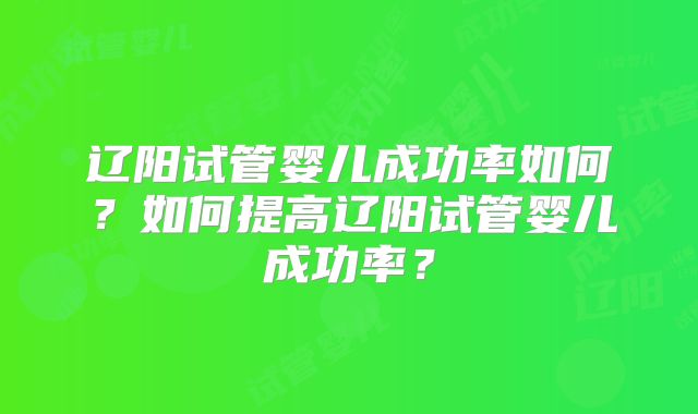 辽阳试管婴儿成功率如何？如何提高辽阳试管婴儿成功率？