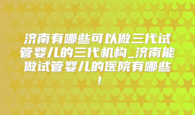 济南有哪些可以做三代试管婴儿的三代机构_济南能做试管婴儿的医院有哪些!