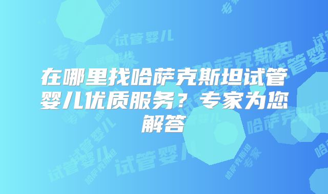 在哪里找哈萨克斯坦试管婴儿优质服务?专家为您解答