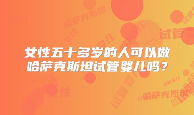 女性五十多岁的人可以做哈萨克斯坦试管婴儿吗?