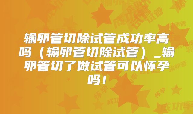 输卵管切除试管成功率高吗（输卵管切除试管）_输卵管切了做试管可以怀孕吗！