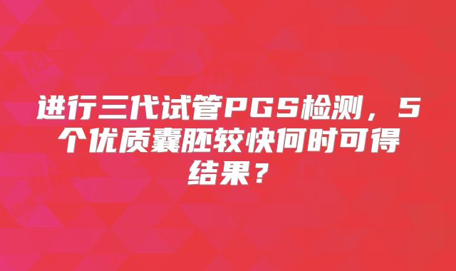 进行三代试管PGS检测，5个优质囊胚较快何时可得结果？