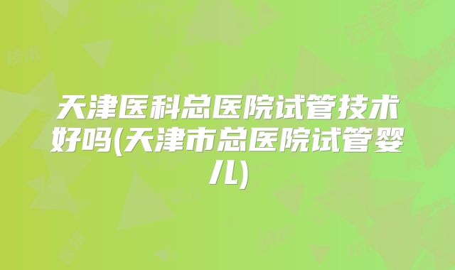 天津医科总医院试管技术好吗(天津市总医院试管婴儿)
