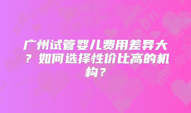 广州试管婴儿费用差异大？如何选择性价比高的机构？