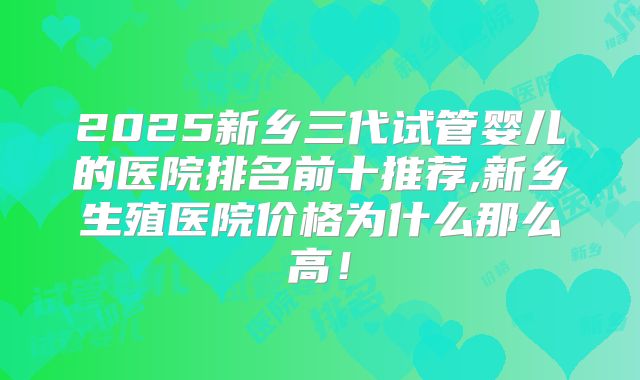 2025新乡三代试管婴儿的医院排名前十推荐,新乡生殖医院价格为什么那么高！