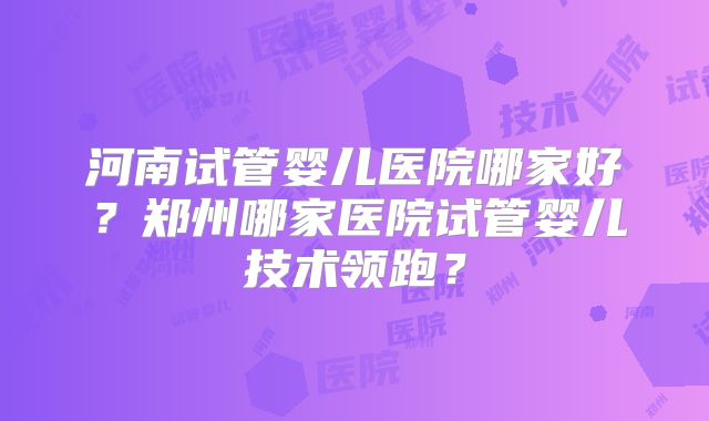 河南试管婴儿医院哪家好?郑州哪家医院试管婴儿技术领跑?