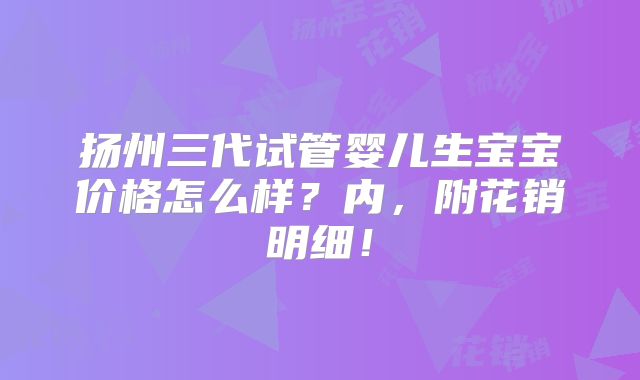 扬州三代试管婴儿生宝宝价格怎么样?内,附花销明细!