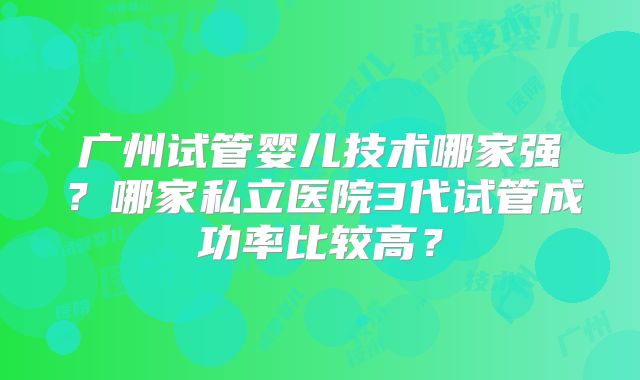 广州试管婴儿技术哪家强?哪家私立医院3代试管成功率比较高?