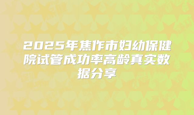 2025年焦作市妇幼保健院试管成功率高龄真实数据分享