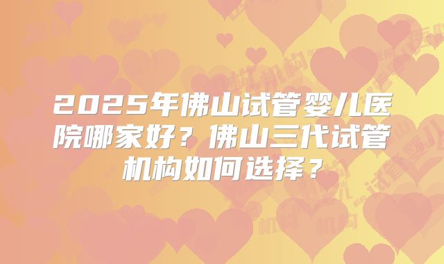 2025年佛山试管婴儿医院哪家好?佛山三代试管机构如何选择?