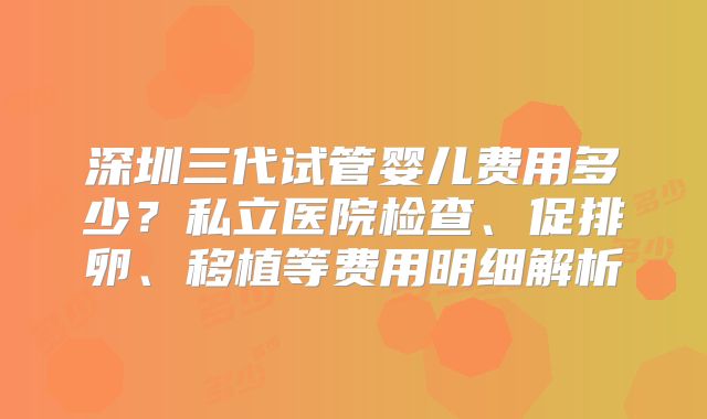 深圳三代试管婴儿费用多少？私立医院检查、促排卵、移植等费用明细解析