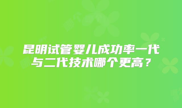 昆明试管婴儿成功率一代与二代技术哪个更高？