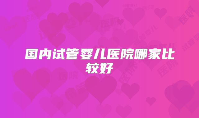 国内试管婴儿医院哪家比较好