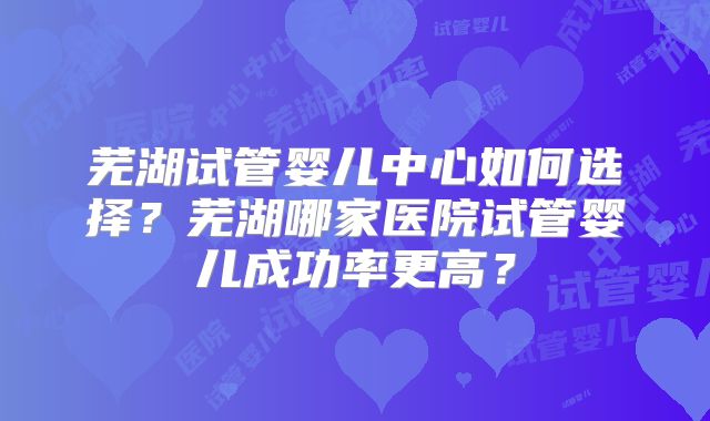 芜湖试管婴儿中心如何选择？芜湖哪家医院试管婴儿成功率更高？