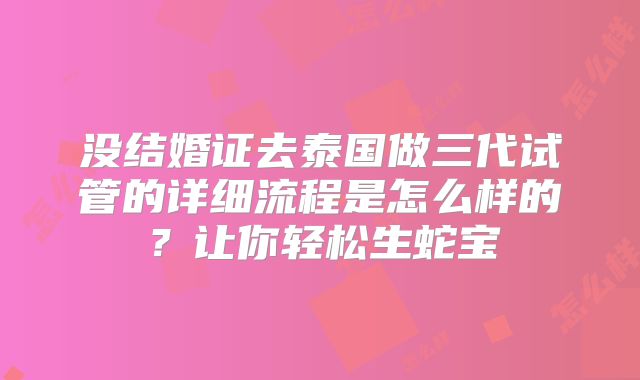没结婚证去泰国做三代试管的详细流程是怎么样的？让你轻松生蛇宝