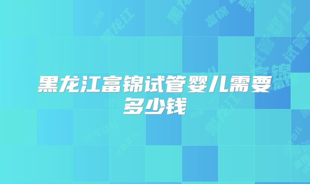 黑龙江富锦试管婴儿需要多少钱