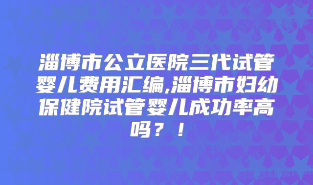 淄博市公立医院三代试管婴儿费用汇编,淄博市妇幼保健院试管婴儿成功率高吗？！