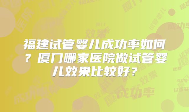福建试管婴儿成功率如何？厦门哪家医院做试管婴儿效果比较好？