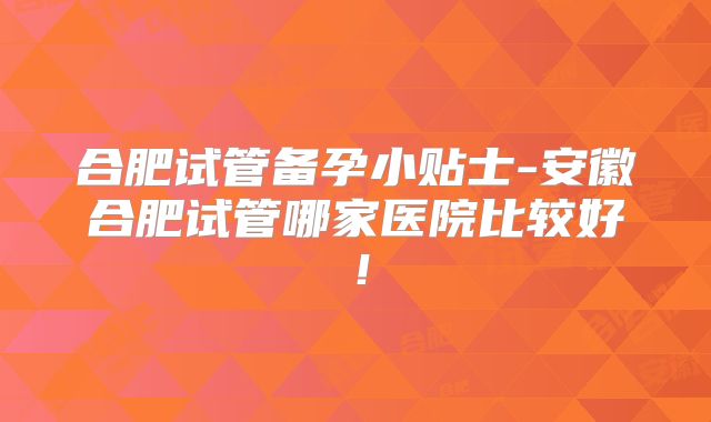 合肥试管备孕小贴士-安徽合肥试管哪家医院比较好！