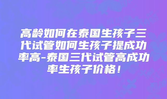 高龄如何在泰国生孩子三代试管如何生孩子提成功率高-泰国三代试管高成功率生孩子价格!