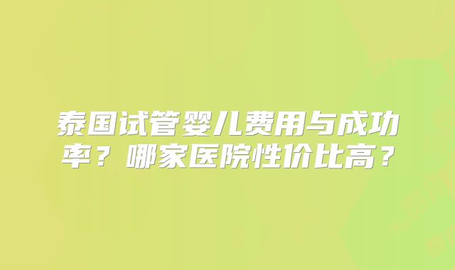 泰国试管婴儿费用与成功率?哪家医院性价比高?