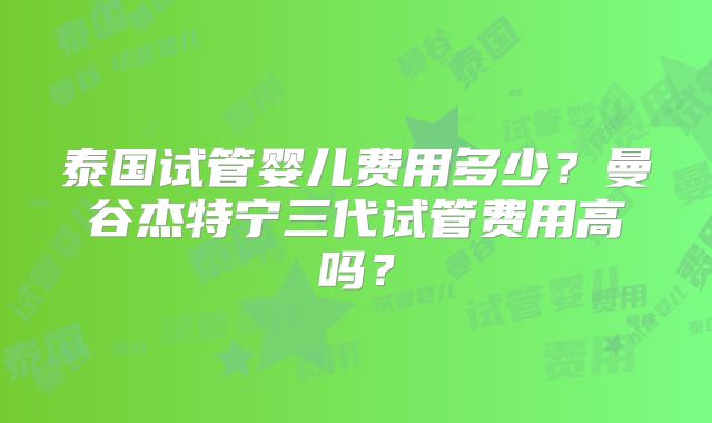 泰国试管婴儿费用多少？曼谷杰特宁三代试管费用高吗？