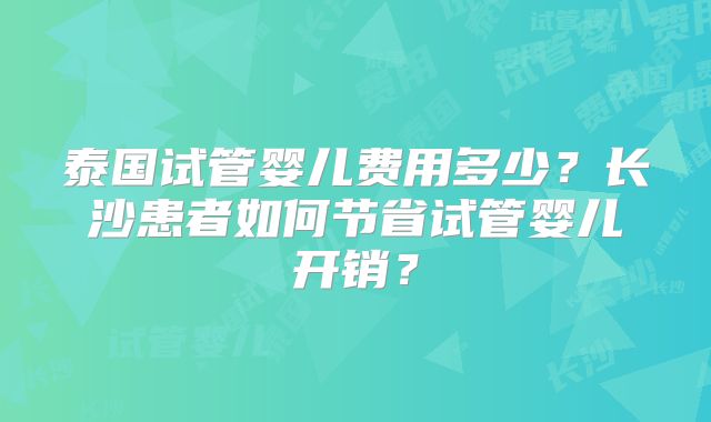泰国试管婴儿费用多少？长沙患者如何节省试管婴儿开销？