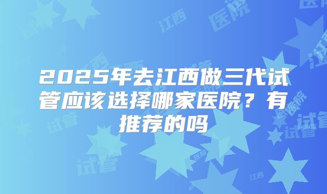 2025年去江西做三代试管应该选择哪家医院？有推荐的吗