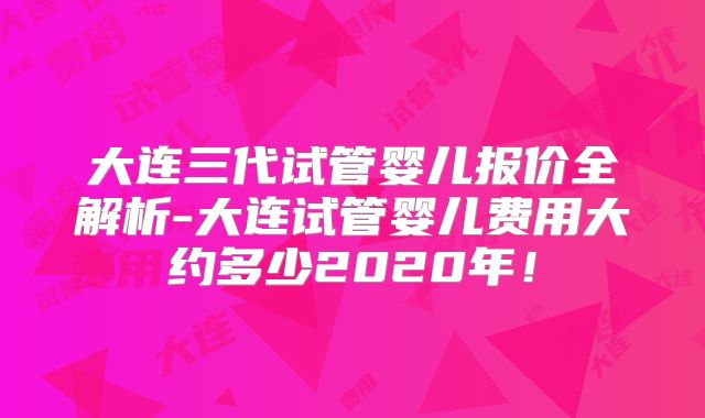 大连三代试管婴儿报价全解析-大连试管婴儿费用大约多少2020年!